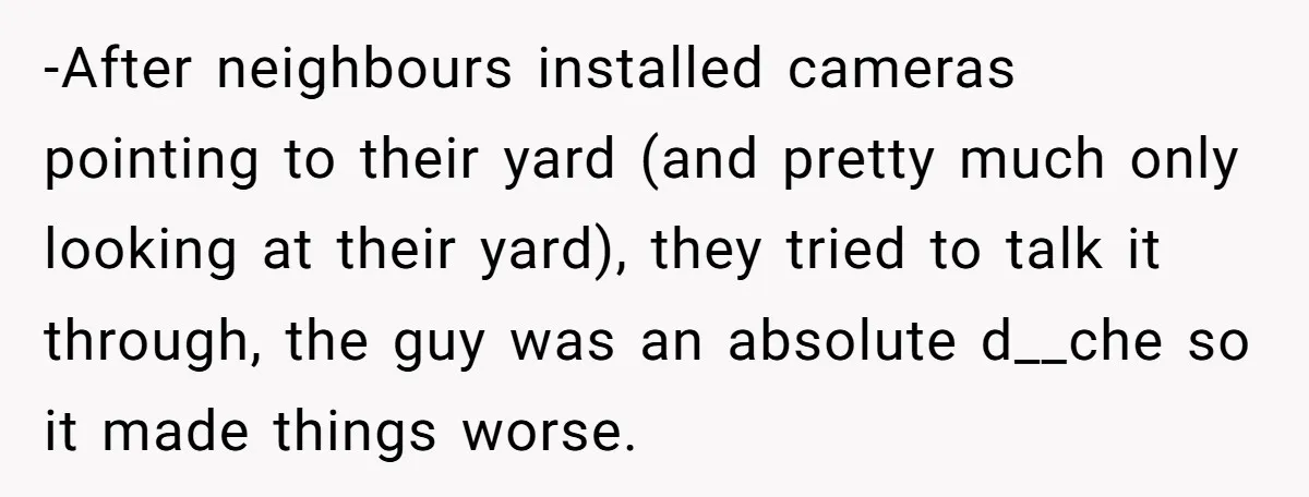 -After neighbours installed cameras pointing to their yard (and pretty much only looking at their yard), they tried to talk it through, the guy was an absolute d__che so it...