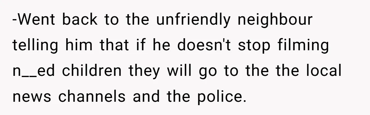 -Went back to the unfriendly neighbour telling him that if he doesn't stop filming n__ed children they will go to the the local news channels and the police.