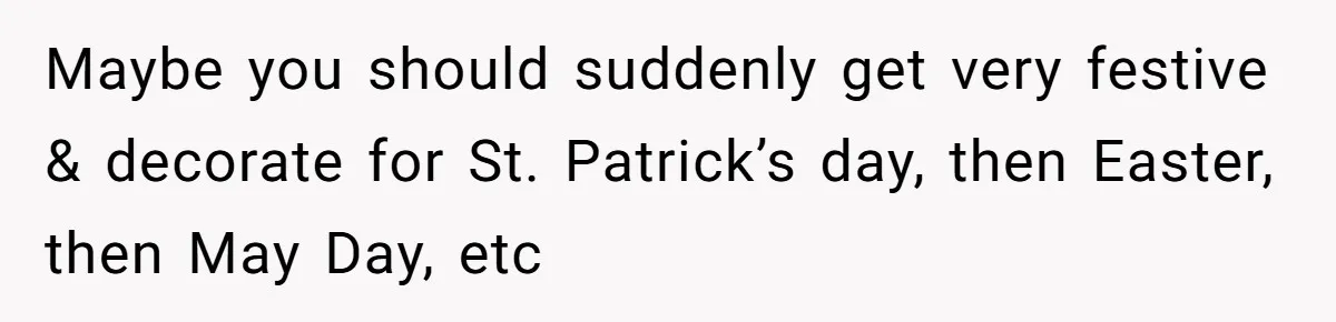 Maybe you should suddenly get very festive & decorate for St. Patrick’s day, then Easter, then May Day, etc