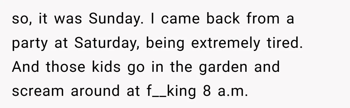 Tired Neighbor Creates a Clever Trap Using a Single Coin to Quiet Down the Kids Next Door so, it was Sunday. I came back from a party at Saturday, being extremely tired. And those kids go in the garden and scream around at f__king 8 a.m.