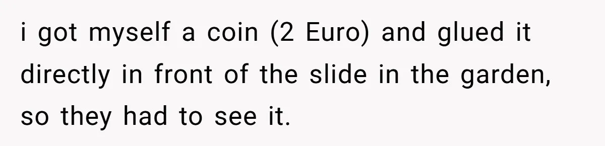 Tired Neighbor Creates a Clever Trap Using a Single Coin to Quiet Down the Kids Next Door i got myself a coin (2 Euro) and glued it directly in front of the slide in the garden, so they had to see it.