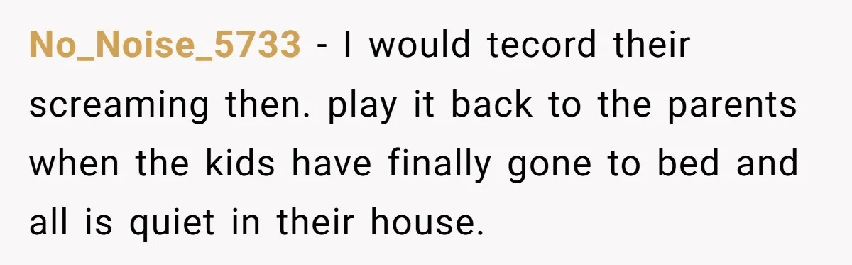 Tired Neighbor Creates a Clever Trap Using a Single Coin to Quiet Down the Kids Next Door No_Noise_5733 − I would tecord their screaming then. play it back to the parents when the kids have finally gone to bed and all is quiet in their house.
