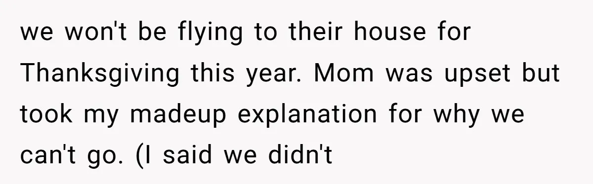 A Daughter Stirs the Pot by Telling Her Ultra-Conservative Parents a White Lie we won't be flying to their house for Thanksgiving this year. Mom was upset but took my madeup explanation for why we can't go. (I said we didn't