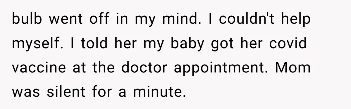 A Daughter Stirs the Pot by Telling Her Ultra-Conservative Parents a White Lie bulb went off in my mind. I couldn't help myself. I told her my baby got her covid vaccine at the doctor appointment. Mom was silent for a minute.