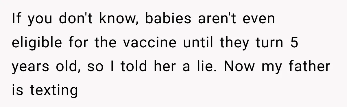 A Daughter Stirs the Pot by Telling Her Ultra-Conservative Parents a White Lie If you don't know, babies aren't even eligible for the vaccine until they turn 5 years old, so I told her a lie. Now my father is texting