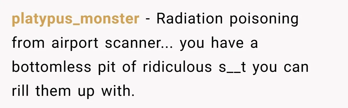 A Daughter Stirs the Pot by Telling Her Ultra-Conservative Parents a White Lie platypus_monster − Radiation poisoning from airport scanner... you have a bottomless pit of ridiculous s__t you can rill them up with.