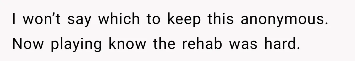 I won’t say which to keep this anonymous. Now playing know the rehab was hard.
