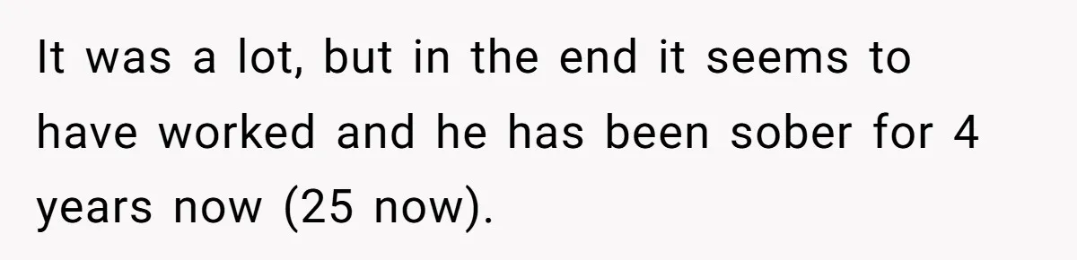 It was a lot, but in the end it seems to have worked and he has been sober for 4 years now (25 now).