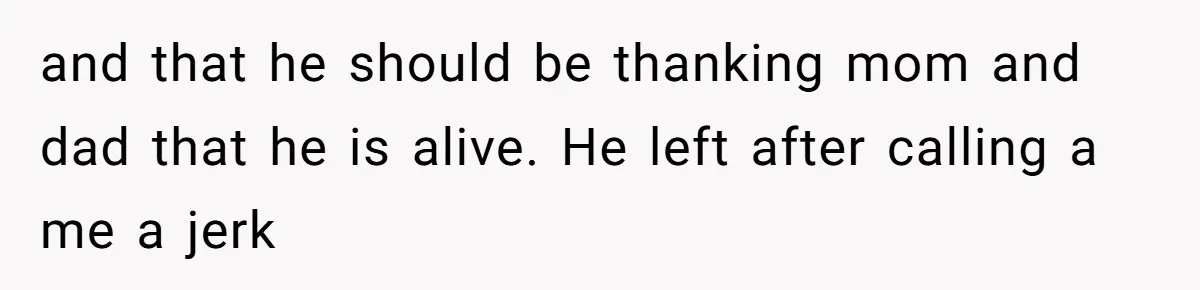 and that he should be thanking mom and dad that he is alive. He left after calling a me a jerk