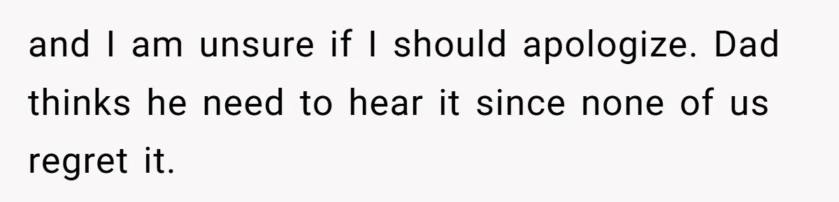and I am unsure if I should apologize. Dad thinks he need to hear it since none of us regret it.