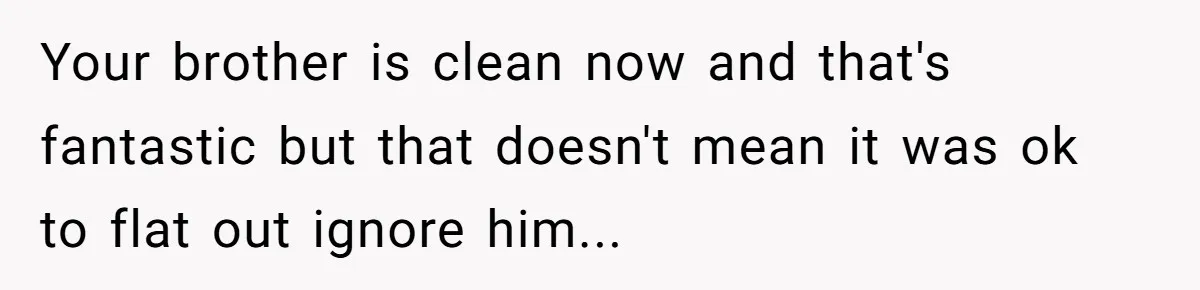 Your brother is clean now and that's fantastic but that doesn't mean it was ok to flat out ignore him...