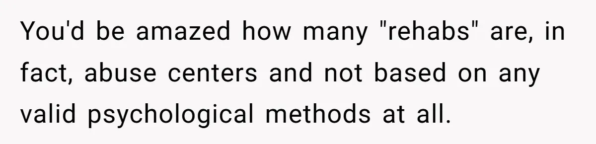 You'd be amazed how many "rehabs" are, in fact, abuse centers and not based on any valid psychological methods at all.