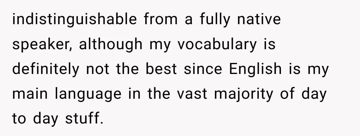 Uncle Critics Niece’s Language Skills Until She Delivers the Ultimate Bilingual Comeback indistinguishable from a fully native speaker, although my vocabulary is definitely not the best since English is my main language in the vast majority of day to day stuff.