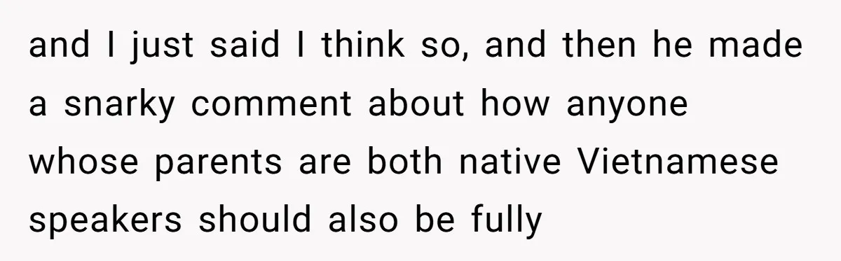 Uncle Critics Niece’s Language Skills Until She Delivers the Ultimate Bilingual Comeback and I just said I think so, and then he made a snarky comment about how anyone whose parents are both native Vietnamese speakers should also be fully