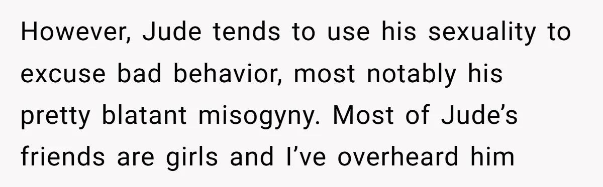 Aunt Walks Away from Family Vacation After Nephew’s Cruel Comments at Lunch However, Jude tends to use his sexuality to excuse bad behavior, most notably his pretty blatant misogyny. Most of Jude’s friends are girls and I’ve overheard him
