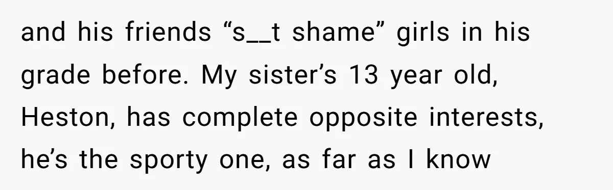 Aunt Walks Away from Family Vacation After Nephew’s Cruel Comments at Lunch and his friends “s__t shame” girls in his grade before. My sister’s 13 year old, Heston, has complete opposite interests, he’s the sporty one, as far as I know