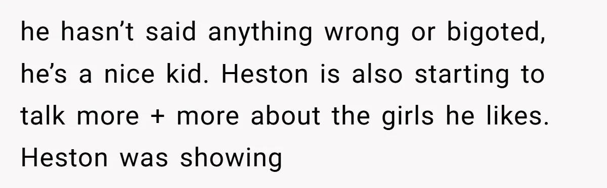 Aunt Walks Away from Family Vacation After Nephew’s Cruel Comments at Lunch he hasn’t said anything wrong or bigoted, he’s a nice kid. Heston is also starting to talk more + more about the girls he likes. Heston was showing