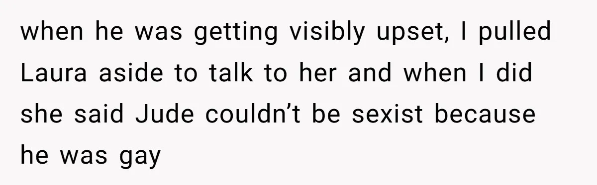 Aunt Walks Away from Family Vacation After Nephew’s Cruel Comments at Lunch when he was getting visibly upset, I pulled Laura aside to talk to her and when I did she said Jude couldn’t be sexist because he was gay
