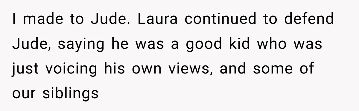Aunt Walks Away from Family Vacation After Nephew’s Cruel Comments at Lunch I made to Jude. Laura continued to defend Jude, saying he was a good kid who was just voicing his own views, and some of our siblings