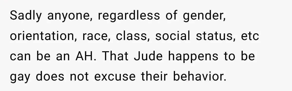 Aunt Walks Away from Family Vacation After Nephew’s Cruel Comments at Lunch Sadly anyone, regardless of gender, orientation, race, class, social status, etc can be an AH. That Jude happens to be gay does not excuse their behavior.