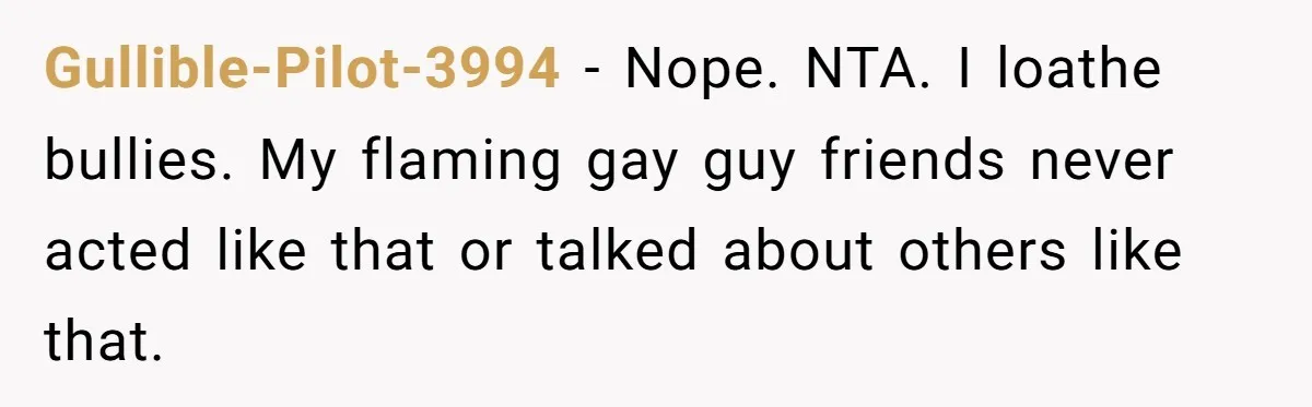 Aunt Walks Away from Family Vacation After Nephew’s Cruel Comments at Lunch Gullible-Pilot-3994 − Nope. NTA. I loathe bullies. My flaming gay guy friends never acted like that or talked about others like that.