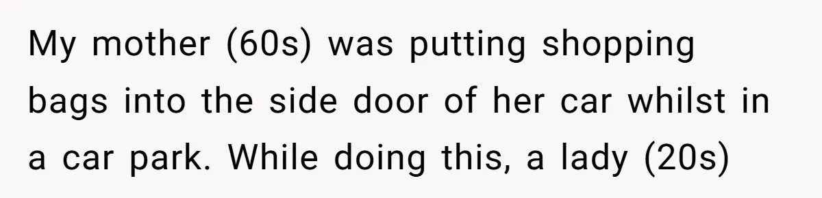 My mother (60s) was putting shopping bags into the side door of her car whilst in a car park. While doing this, a lady (20s)
