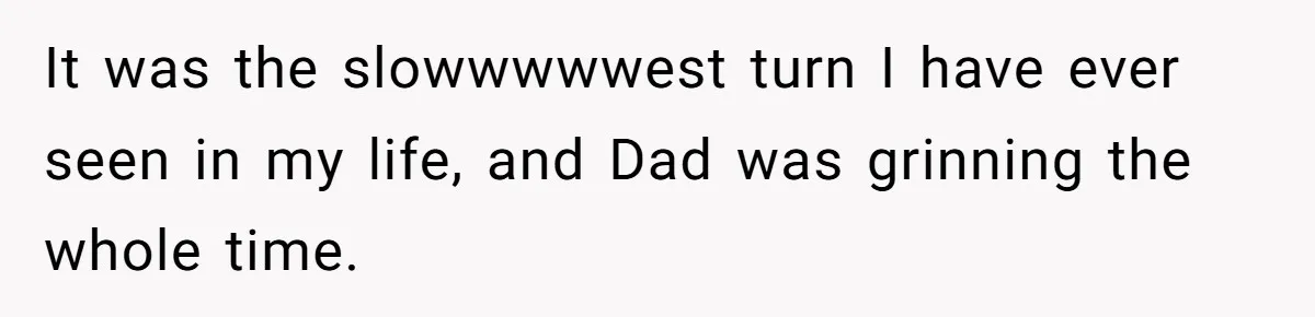 It was the slowwwwwest turn I have ever seen in my life, and Dad was grinning the whole time.