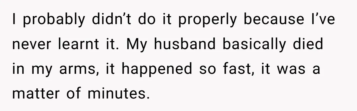 I probably didn’t do it properly because I’ve never learnt it. My husband basically died in my arms, it happened so fast, it was a matter of minutes.