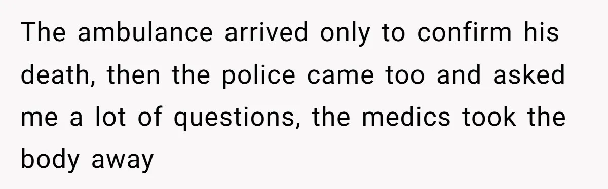 The ambulance arrived only to confirm his death, then the police came too and asked me a lot of questions, the medics took the body away