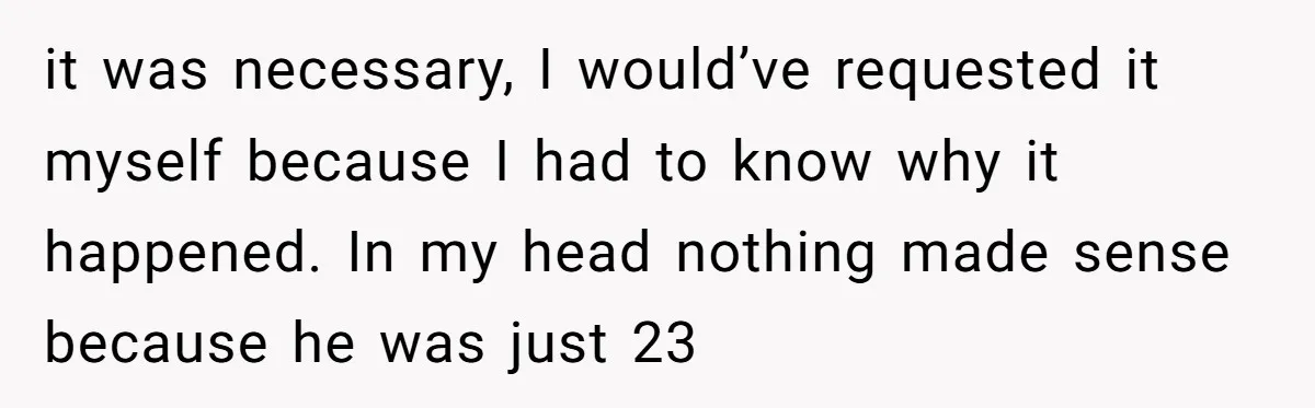 it was necessary, I would’ve requested it myself because I had to know why it happened. In my head nothing made sense because he was just 23