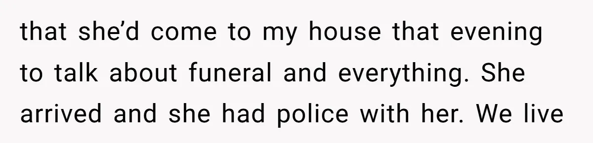 that she’d come to my house that evening to talk about funeral and everything. She arrived and she had police with her. We live