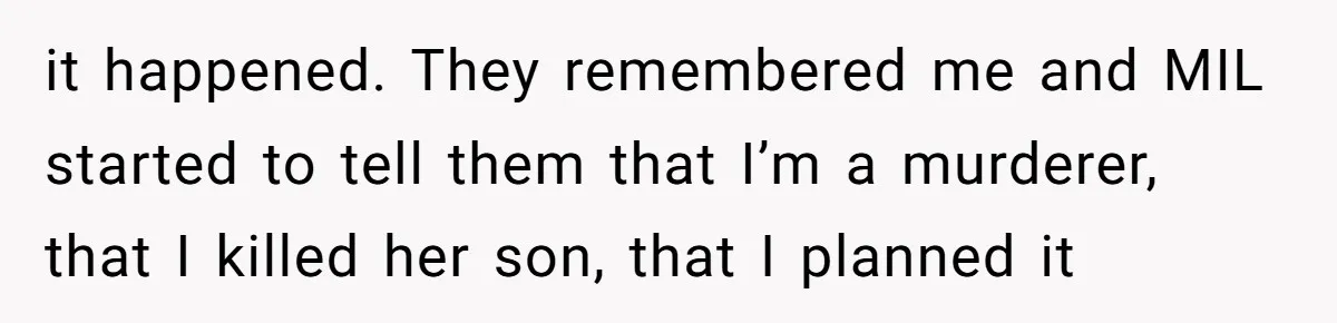 it happened. They remembered me and MIL started to tell them that I’m a murderer, that I killed her son, that I planned it