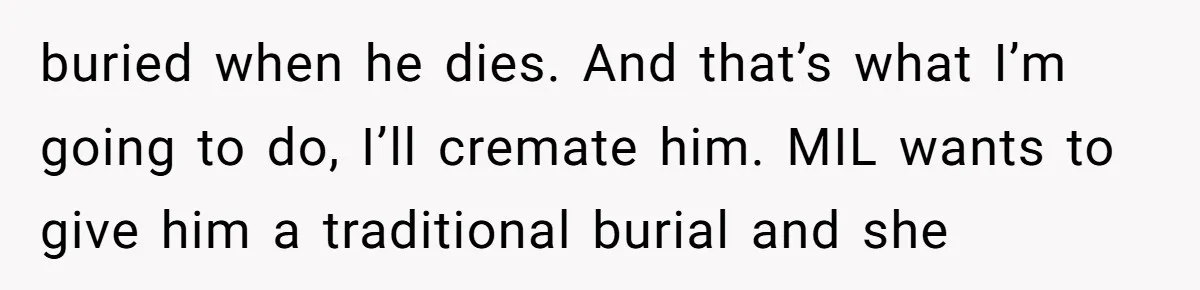 buried when he dies. And that’s what I’m going to do, I’ll cremate him. MIL wants to give him a traditional burial and she