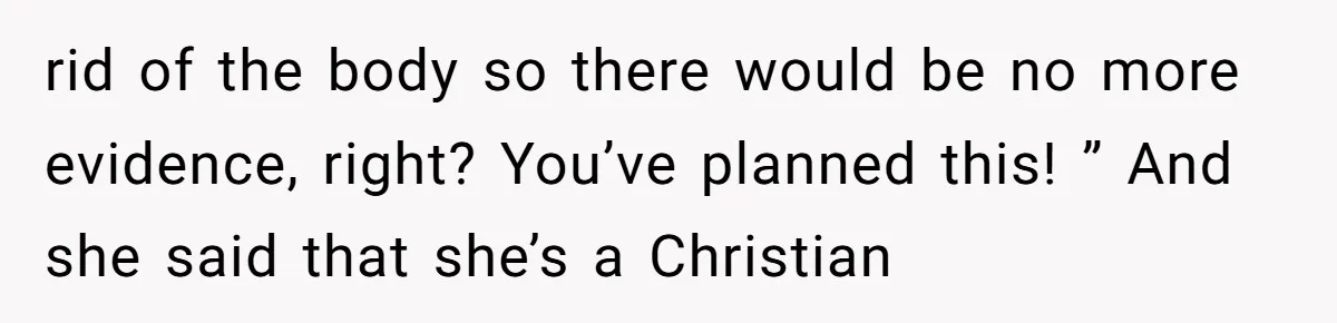 rid of the body so there would be no more evidence, right? You’ve planned this! ” And she said that she’s a Christian
