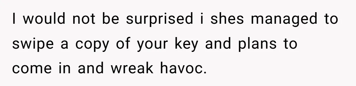 I would not be surprised i shes managed to swipe a copy of your key and plans to come in and wreak havoc.