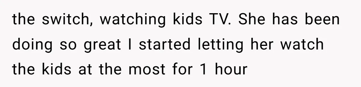 Family Trust Collapses After Aunt Secretly Creates Social Media Accounts for Her Niece the switch, watching kids TV. She has been doing so great I started letting her watch the kids at the most for 1 hour