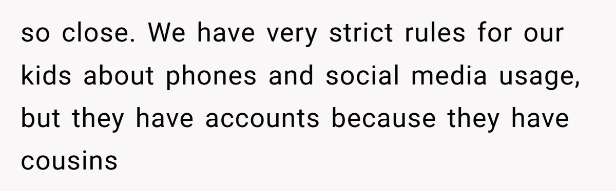 Family Trust Collapses After Aunt Secretly Creates Social Media Accounts for Her Niece so close. We have very strict rules for our kids about phones and social media usage, but they have accounts because they have cousins