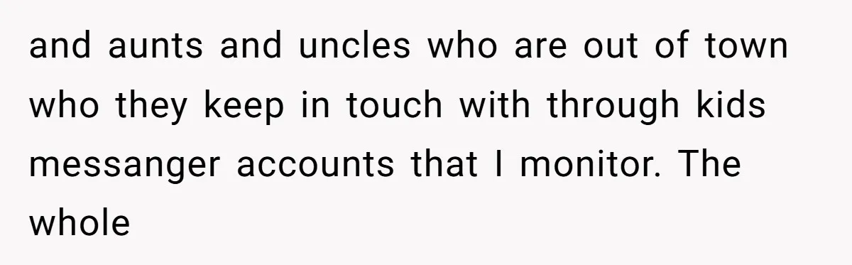 Family Trust Collapses After Aunt Secretly Creates Social Media Accounts for Her Niece and aunts and uncles who are out of town who they keep in touch with through kids messanger accounts that I monitor. The whole