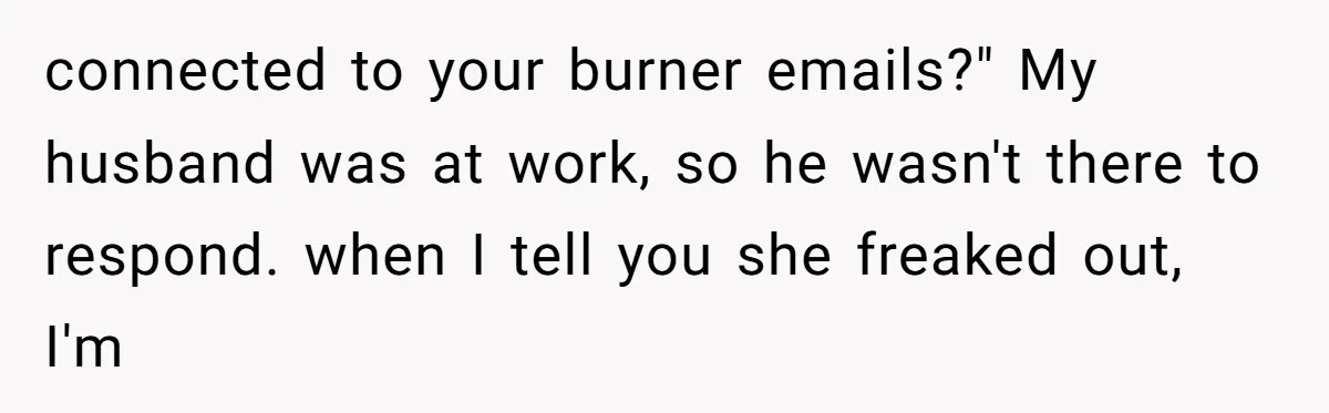 Family Trust Collapses After Aunt Secretly Creates Social Media Accounts for Her Niece connected to your burner emails?" My husband was at work, so he wasn't there to respond. when I tell you she freaked out, I'm