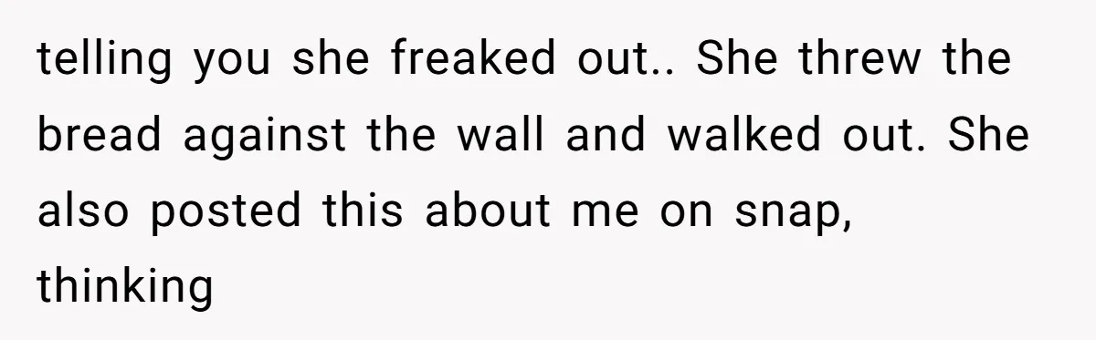 Family Trust Collapses After Aunt Secretly Creates Social Media Accounts for Her Niece telling you she freaked out.. She threw the bread against the wall and walked out. She also posted this about me on snap, thinking