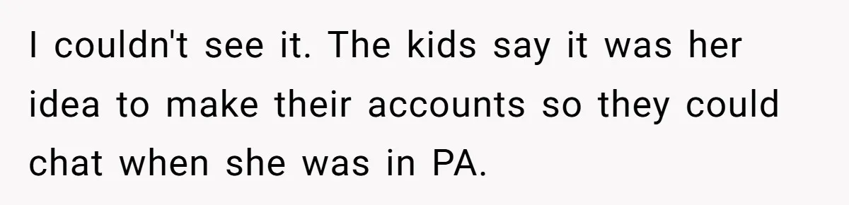 Family Trust Collapses After Aunt Secretly Creates Social Media Accounts for Her Niece I couldn't see it. The kids say it was her idea to make their accounts so they could chat when she was in PA.