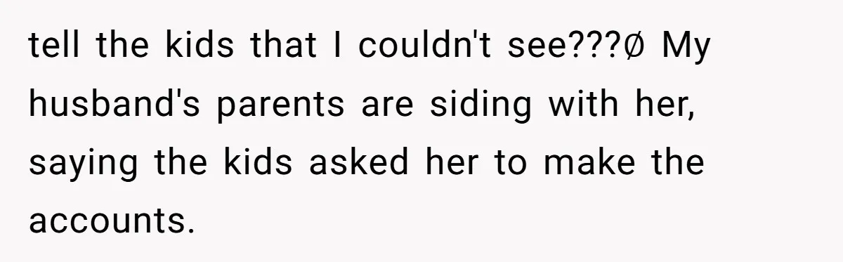 Family Trust Collapses After Aunt Secretly Creates Social Media Accounts for Her Niece tell the kids that I couldn't see???∅ My husband's parents are siding with her, saying the kids asked her to make the accounts.