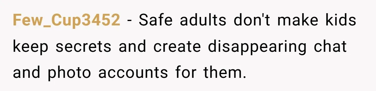 Family Trust Collapses After Aunt Secretly Creates Social Media Accounts for Her Niece Few_Cup3452 − Safe adults don't make kids keep secrets and create disappearing chat and photo accounts for them.