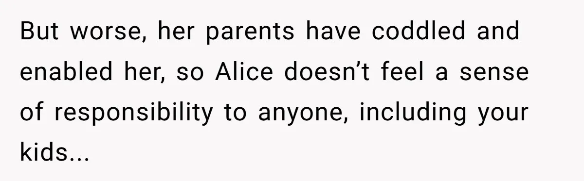 Family Trust Collapses After Aunt Secretly Creates Social Media Accounts for Her Niece But worse, her parents have coddled and enabled her, so Alice doesn’t feel a sense of responsibility to anyone, including your kids...