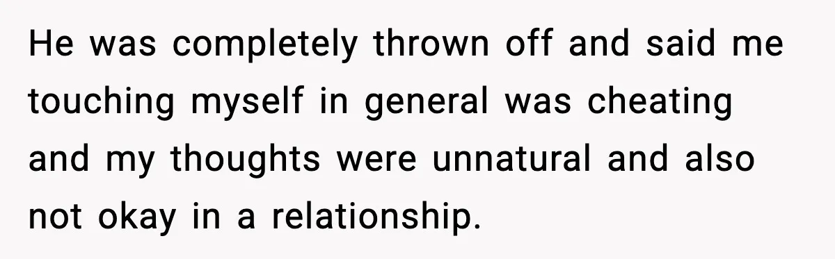 Girlfriend Leaves After Boyfriend Calls Her Personal Growth “Unnatural” He was completely thrown off and said me touching myself in general was cheating and my thoughts were unnatural and also not okay in a relationship.