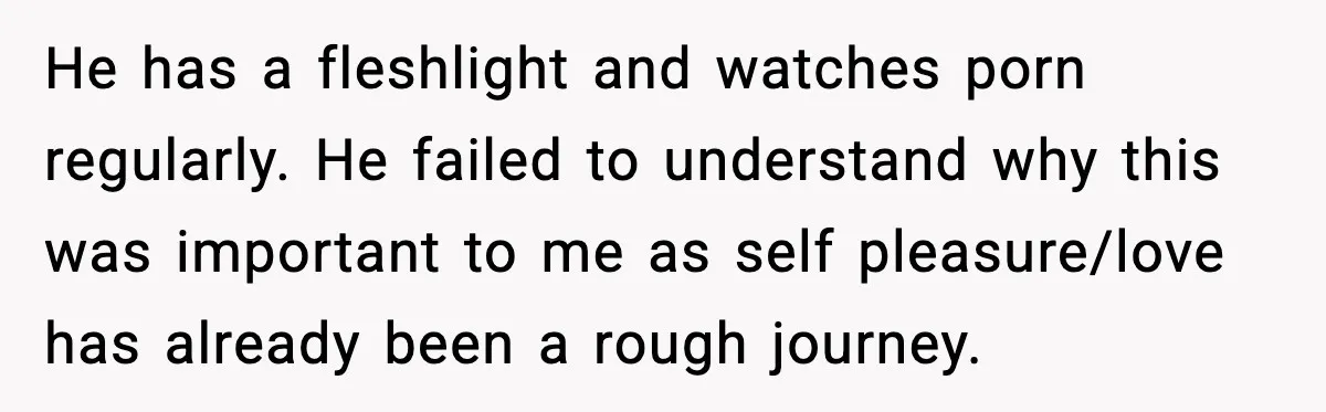 Girlfriend Leaves After Boyfriend Calls Her Personal Growth “Unnatural” He has a fleshlight and watches porn regularly. He failed to understand why this was important to me as self pleasure/love has already been a rough journey.
