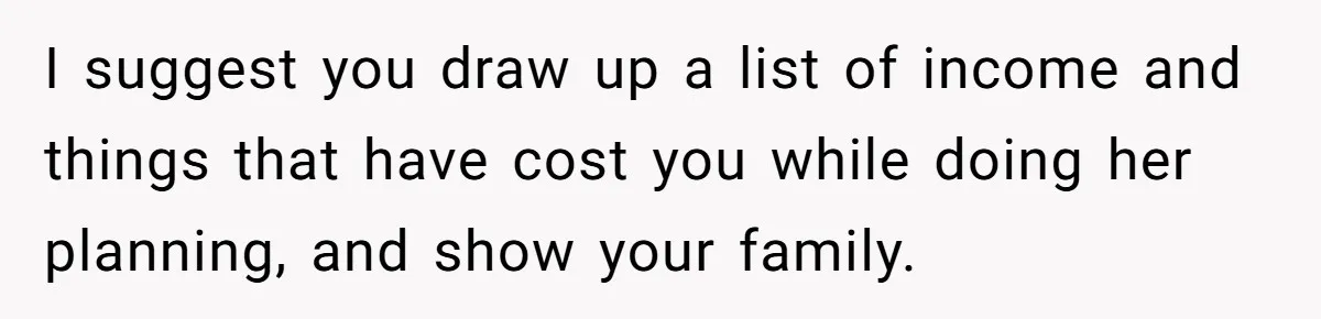 I suggest you draw up a list of income and things that have cost you while doing her planning, and show your family.