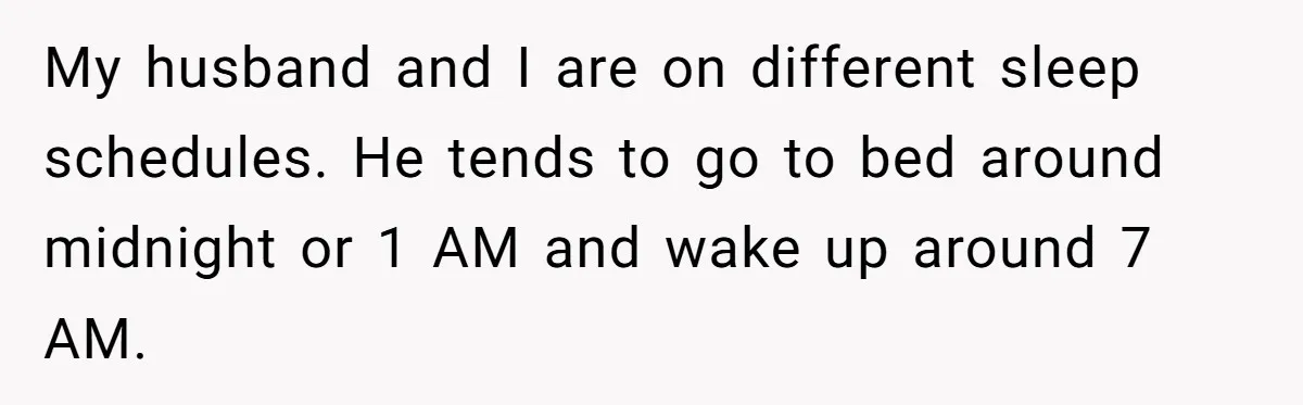 My husband and I are on different sleep schedules. He tends to go to bed around midnight or 1 AM and wake up around 7 AM.
