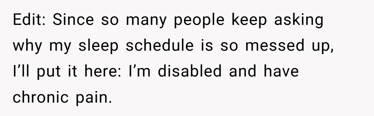 Edit: Since so many people keep asking why my sleep schedule is so messed up, I’ll put it here: I’m disabled and have chronic pain.