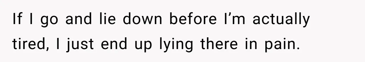 If I go and lie down before I’m actually tired, I just end up lying there in pain.
